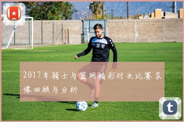 2017年骑士与篮网精彩对决比赛录像回顾与分析