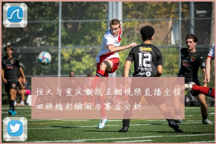 恒大与重庆激战正酣视频直播全程回顾精彩瞬间与赛后分析