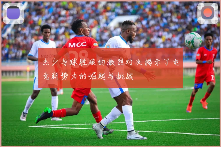 杰少与球胜狼的激烈对决揭示了电竞新势力的崛起与挑战