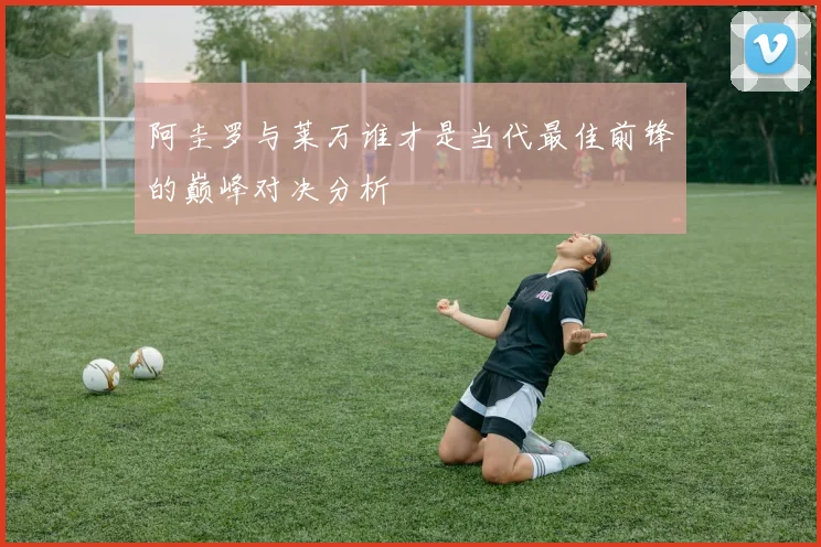 阿圭罗与莱万谁才是当代最佳前锋的巅峰对决分析