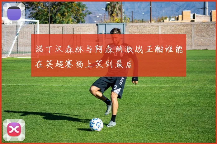 诺丁汉森林与阿森纳激战正酣谁能在英超赛场上笑到最后
