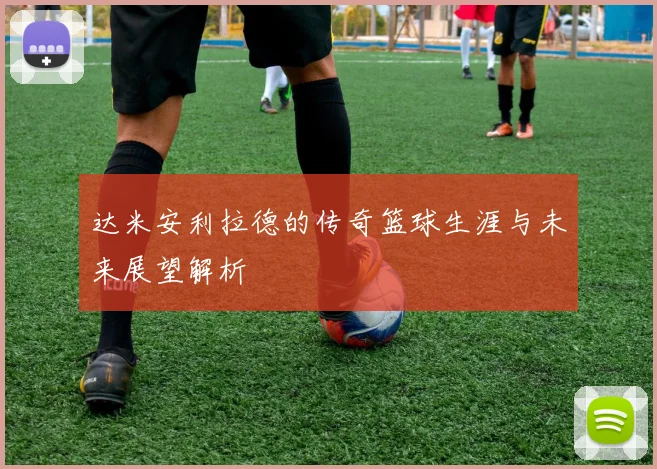 达米安利拉德的传奇篮球生涯与未来展望解析