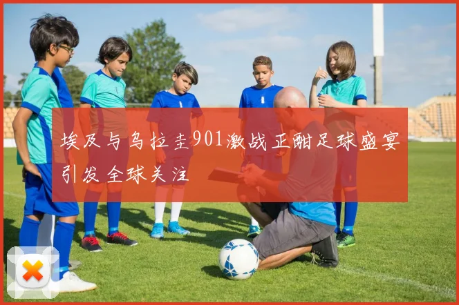 埃及与乌拉圭901激战正酣足球盛宴引发全球关注
