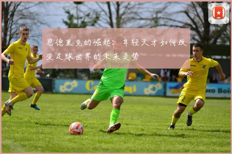 恩德里克的崛起：年轻天才如何改变足球世界的未来走势