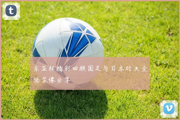 东亚杯精彩回顾国足与日本对决全场录像分享