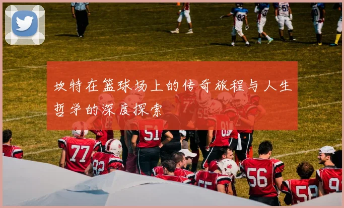 坎特在篮球场上的传奇旅程与人生哲学的深度探索