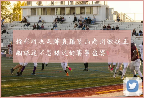精彩对决足球直播釜山尚州激战正酣球迷不容错过的赛事盛宴