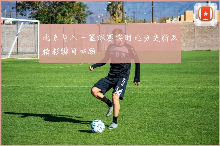 北京与八一篮球赛实时比分更新及精彩瞬间回顾