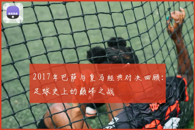 2017年巴萨与皇马经典对决回顾：足球史上的巅峰之战