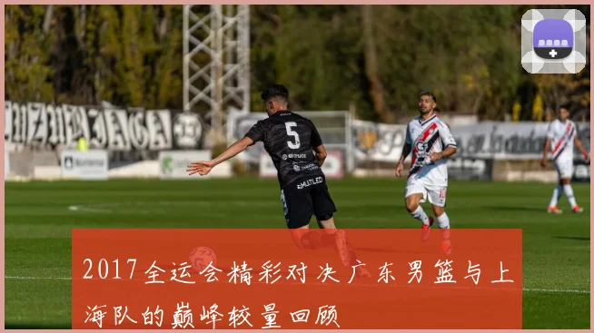 2017全运会精彩对决广东男篮与上海队的巅峰较量回顾