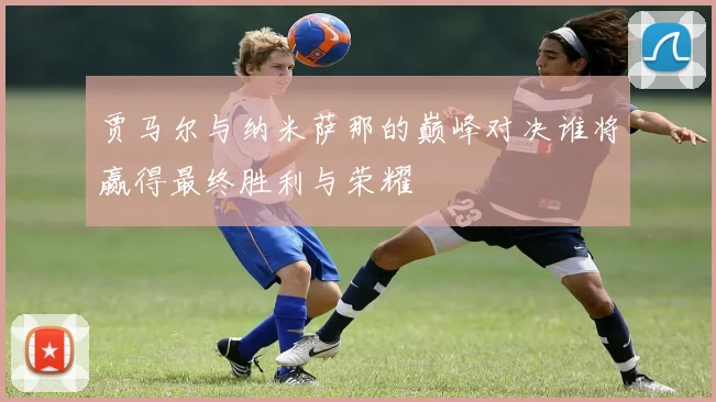 贾马尔与纳米萨那的巅峰对决谁将赢得最终胜利与荣耀