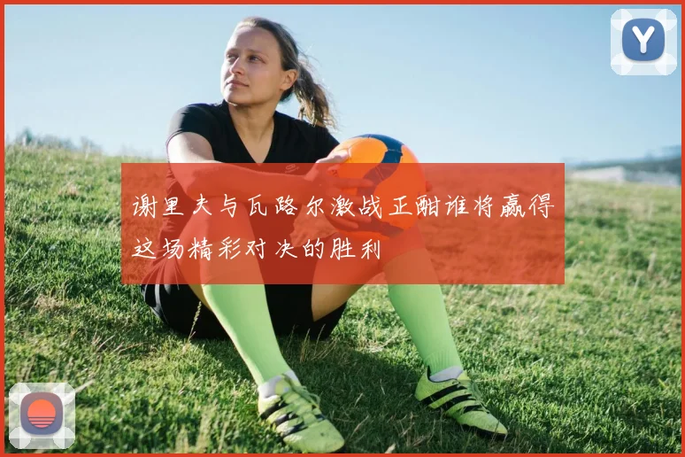 谢里夫与瓦路尔激战正酣谁将赢得这场精彩对决的胜利