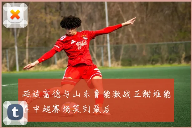 延边富德与山东鲁能激战正酣谁能在中超赛场笑到最后