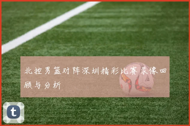 北控男篮对阵深圳精彩比赛录像回顾与分析
