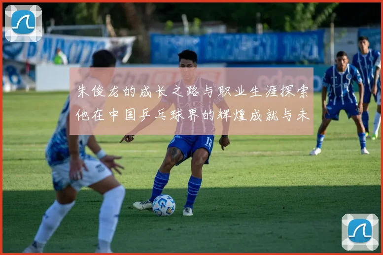 朱俊龙的成长之路与职业生涯探索他在中国乒乓球界的辉煌成就与未来展望