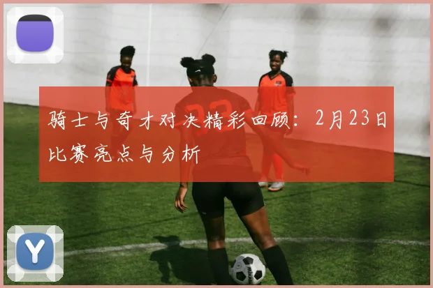 骑士与奇才对决精彩回顾:2月23日比赛亮点与分析