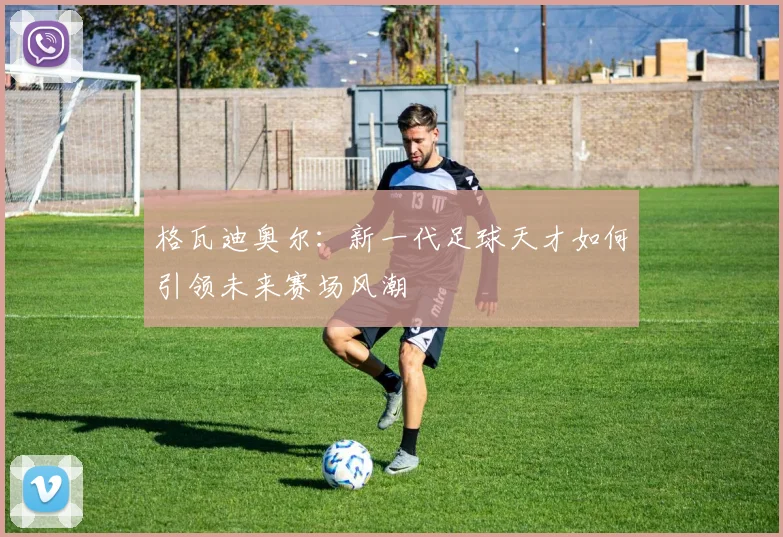 格瓦迪奥尔：新一代足球天才如何引领未来赛场风潮