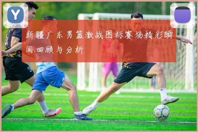 新疆广东男篮激战图标赛场精彩瞬间回顾与分析