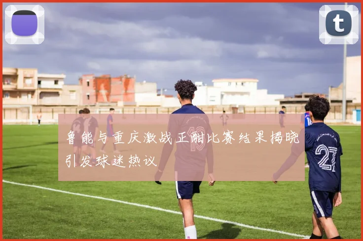 鲁能与重庆激战正酣比赛结果揭晓引发球迷热议