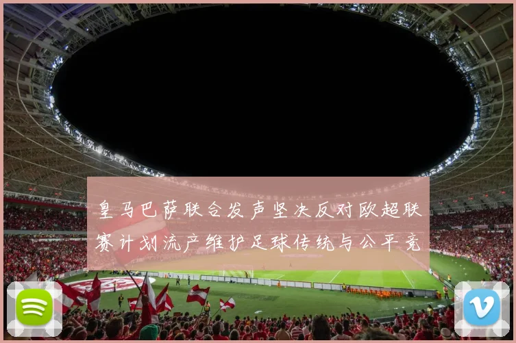 皇马巴萨联合发声坚决反对欧超联赛计划流产维护足球传统与公平竞争