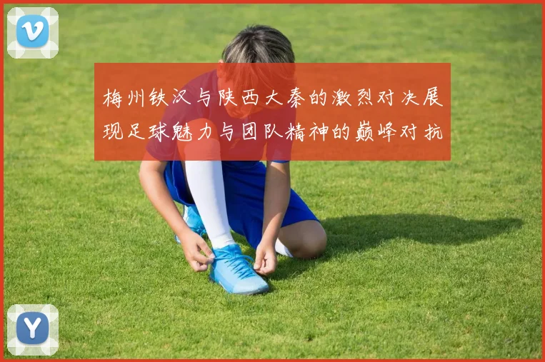 梅州铁汉与陕西大秦的激烈对决展现足球魅力与团队精神的巅峰对抗