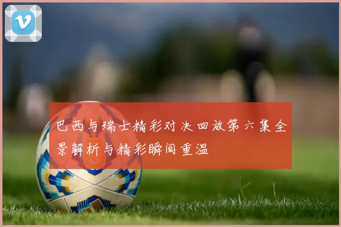 巴西与瑞士精彩对决回放第六集全景解析与精彩瞬间重温