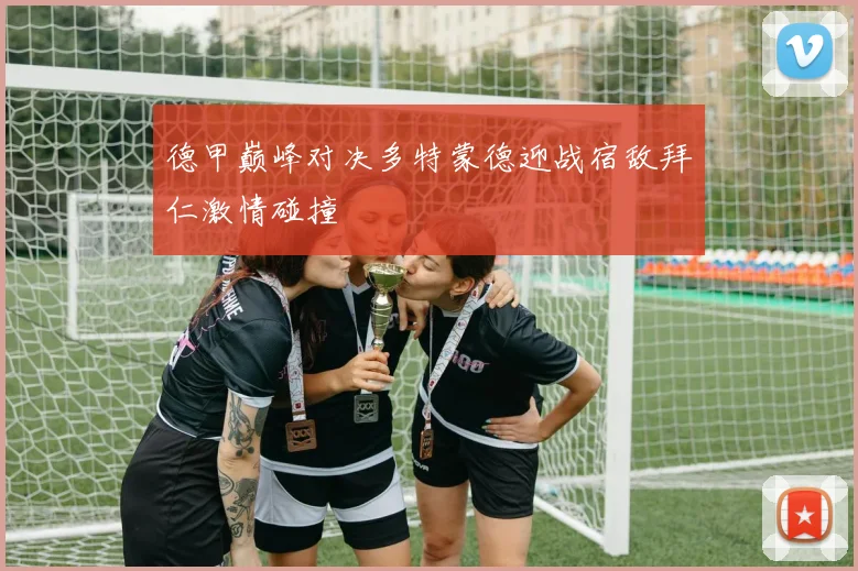 德甲巅峰对决多特蒙德迎战宿敌拜仁激情碰撞