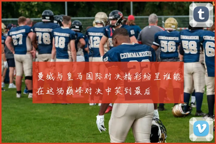 曼城与皇马国际对决精彩纷呈谁能在这场巅峰对决中笑到最后