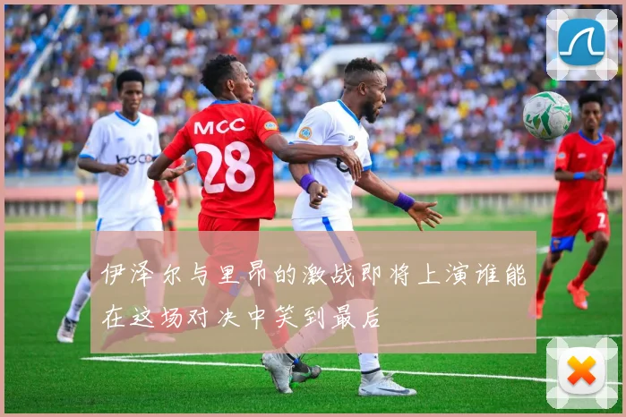 伊泽尔与里昂的激战即将上演谁能在这场对决中笑到最后