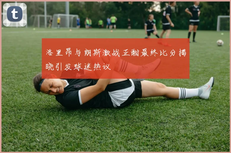 洛里昂与朗斯激战正酣最终比分揭晓引发球迷热议
