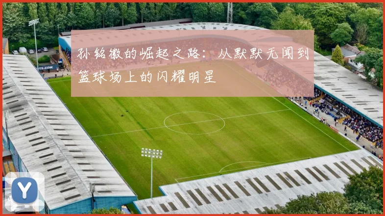 孙铭徽的崛起之路：从默默无闻到篮球场上的闪耀明星